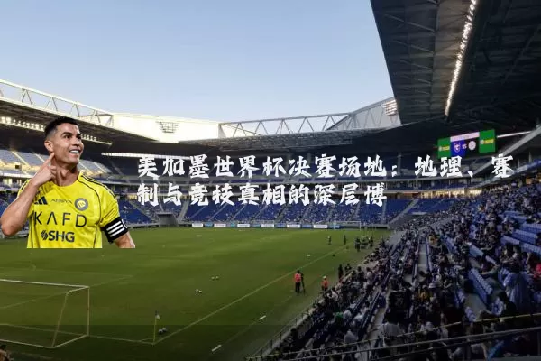 美加墨世界杯决赛场地:地理、赛制与竞技真相的深层博弈