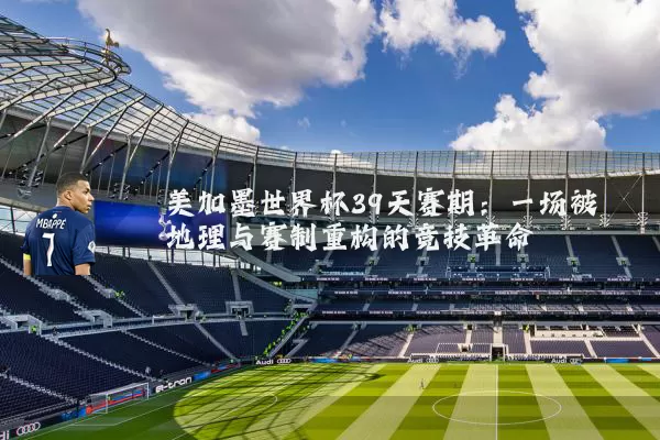 美加墨世界杯39天赛期：一场被地理与赛制重构的竞技革命