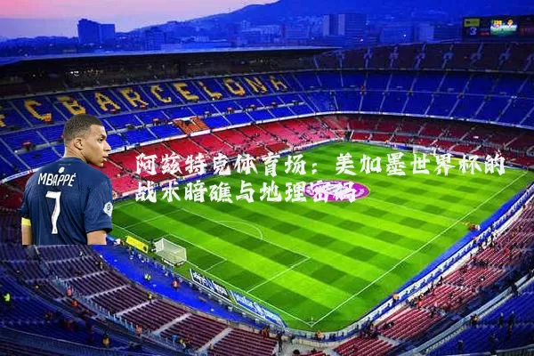 阿兹特克体育场:美加墨世界杯的战术暗礁与地理密码