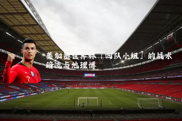 美加墨世界杯「四队小组」的战术暗流与地理博弈