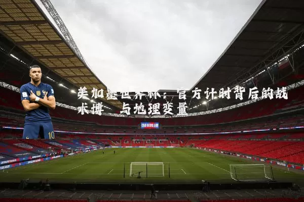 美加墨世界杯：官方计时背后的战术博弈与地理变量
