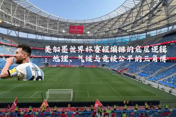 美加墨世界杯赛程编排的底层逻辑：地理、气候与竞技公平的三角博弈