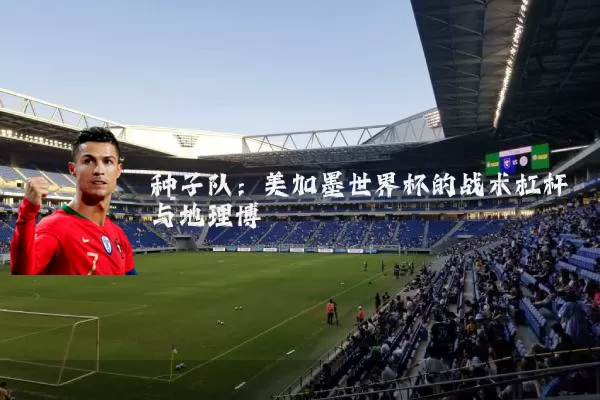 种子队：美加墨世界杯的战术杠杆与地理博弈