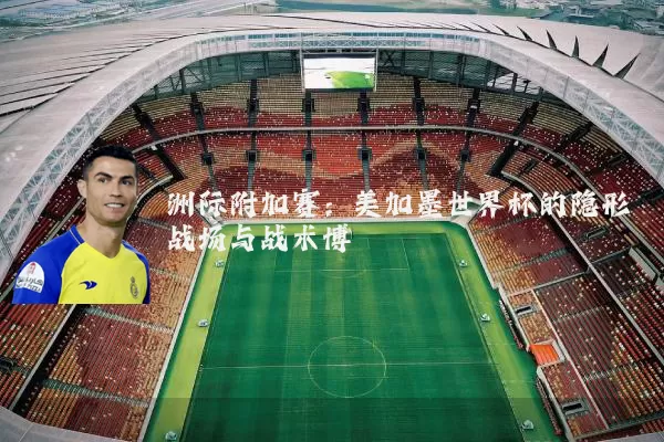 洲际附加赛：美加墨世界杯的隐形战场与战术博弈