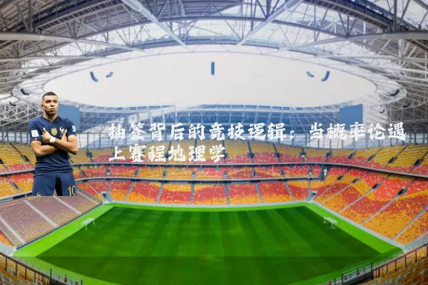 抽签背后的竞技逻辑:当概率论遇上赛程地理学