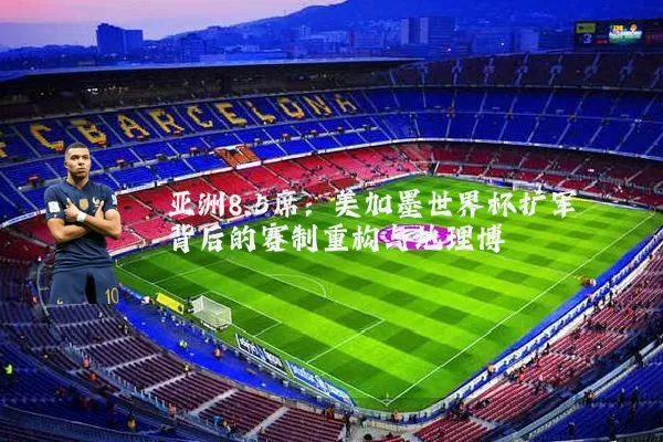 亚洲8.5席:美加墨世界杯扩军背后的赛制重构与地理博弈